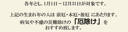 各年とも、1月1日~12月31日が対象です。上記の生まれ年の人は前厄・本厄・後厄にあたります。